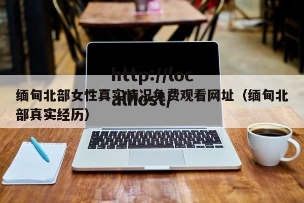 缅甸北部女性真实情况免费观看网址(缅甸北部真实经历)